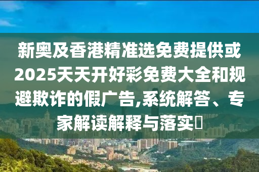 新奥及香港精准选免费提供或2025天天开好彩免费大全和规避欺诈的假广告,系统解答、专家解读解释与落实​