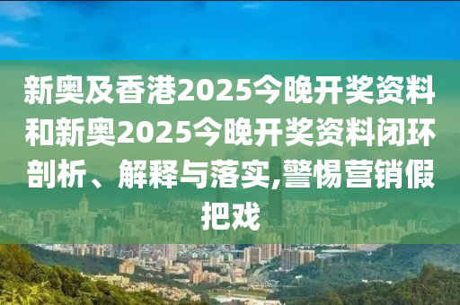 新奥及香港2025今晚开奖资料和新奥2025今晚开奖资料闭环剖析、解释与落实,警惕营销假把戏
